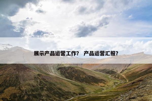 展示产品运营工作？ 产品运营汇报？