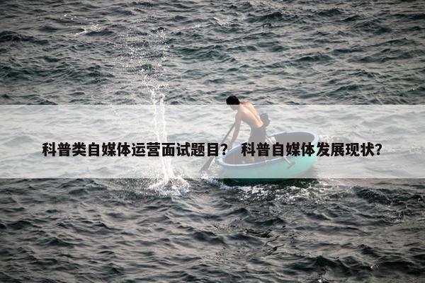 科普类自媒体运营面试题目？ 科普自媒体发展现状？