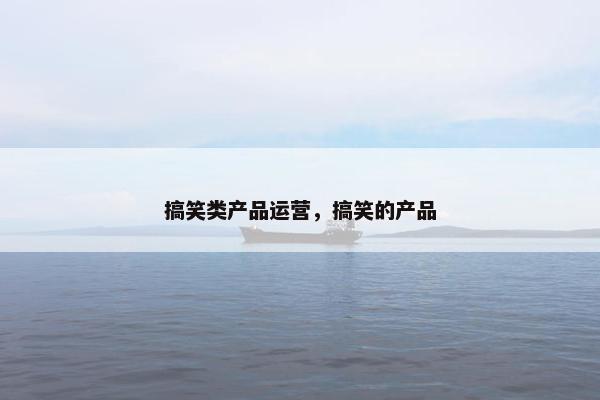 搞笑类产品运营，搞笑的产品