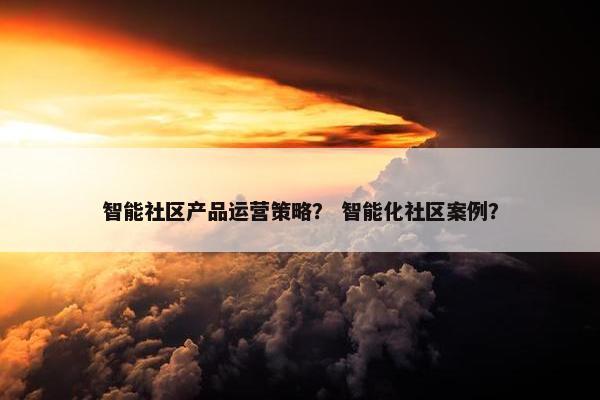 智能社区产品运营策略？ 智能化社区案例？