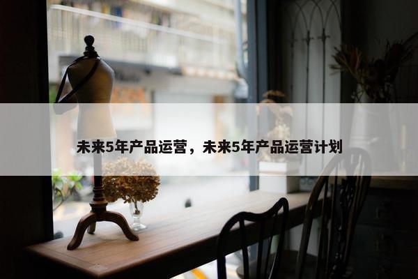 未来5年产品运营，未来5年产品运营计划