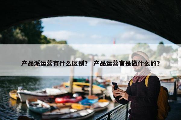 产品派运营有什么区别？ 产品运营官是做什么的？