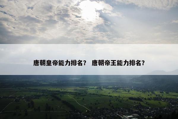 唐朝皇帝能力排名？ 唐朝帝王能力排名？