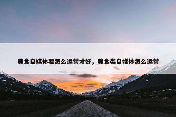 美食自媒体要怎么运营才好，美食类自媒体怎么运营