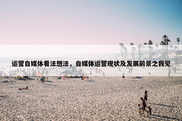 运营自媒体看法想法，自媒体运营现状及发展前景之我见