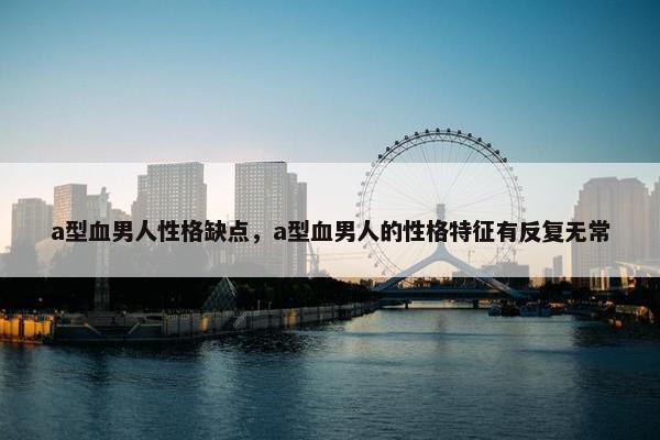 a型血男人性格缺点，a型血男人的性格特征有反复无常