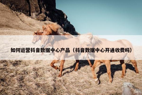 如何运营抖音数据中心产品（抖音数据中心开通收费吗）