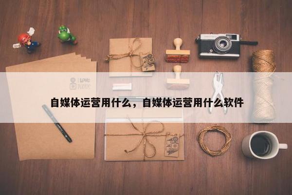 自媒体运营用什么，自媒体运营用什么软件