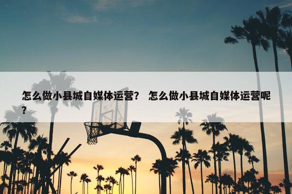 怎么做小县城自媒体运营？ 怎么做小县城自媒体运营呢？