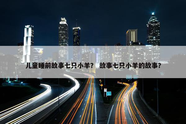 儿童睡前故事七只小羊？ 故事七只小羊的故事？