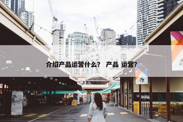 介绍产品运营什么？ 产品 运营？
