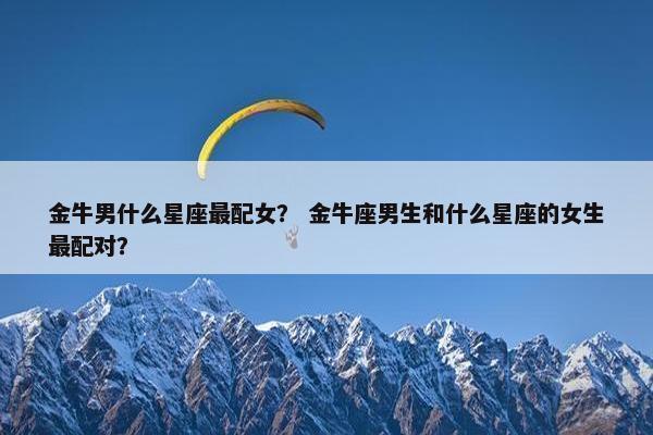 金牛男什么星座最配女？ 金牛座男生和什么星座的女生最配对？