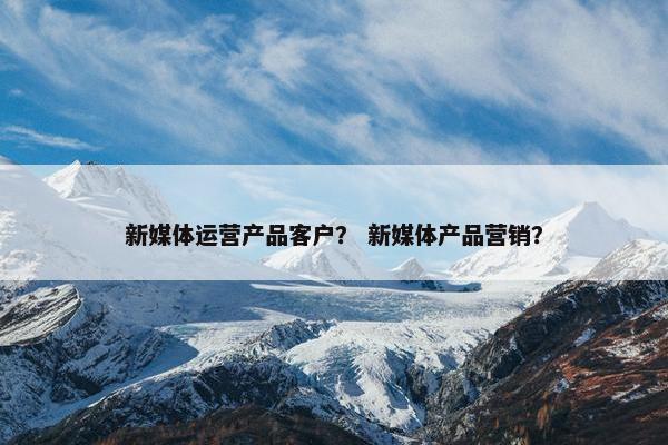 新媒体运营产品客户？ 新媒体产品营销？