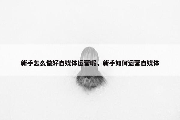 新手怎么做好自媒体运营呢，新手如何运营自媒体