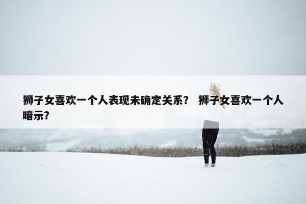 狮子女喜欢一个人表现未确定关系？ 狮子女喜欢一个人暗示？