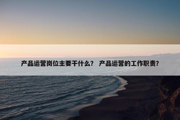 产品运营岗位主要干什么？ 产品运营的工作职责？