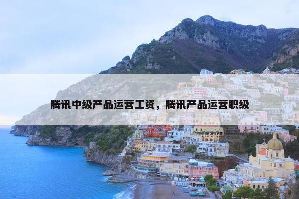 腾讯中级产品运营工资，腾讯产品运营职级