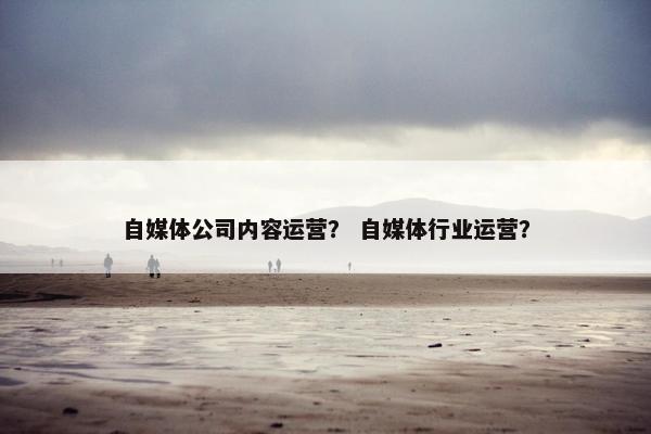 自媒体公司内容运营？ 自媒体行业运营？