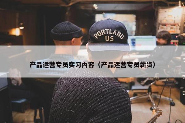 产品运营专员实习内容（产品运营专员薪资）