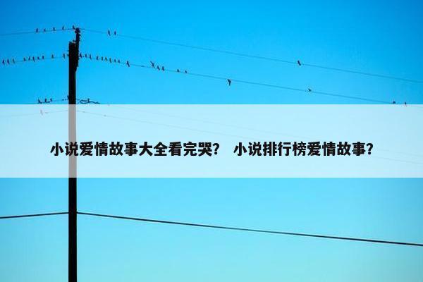 小说爱情故事大全看完哭？ 小说排行榜爱情故事？