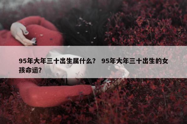95年大年三十出生属什么？ 95年大年三十出生的女孩命运？