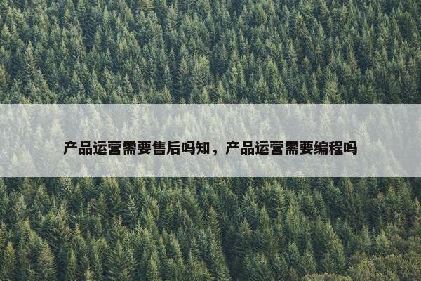 产品运营需要售后吗知，产品运营需要编程吗