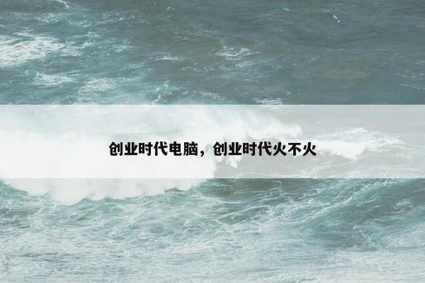 创业时代电脑，创业时代火不火