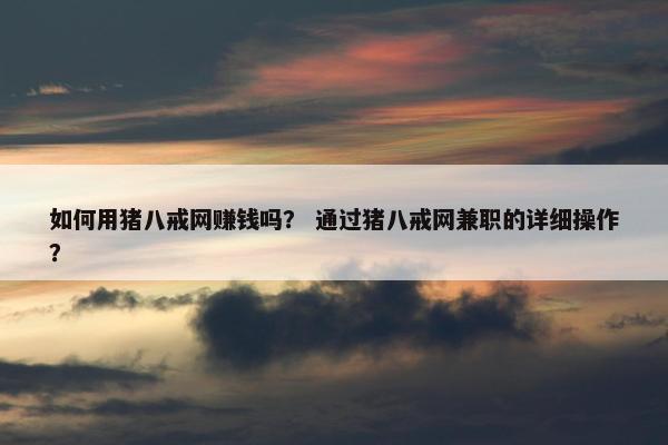 如何用猪八戒网赚钱吗？ 通过猪八戒网兼职的详细操作？