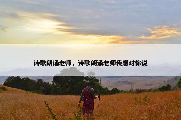 诗歌朗诵老师，诗歌朗诵老师我想对你说