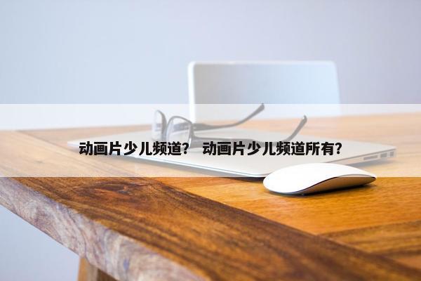 动画片少儿频道？ 动画片少儿频道所有？