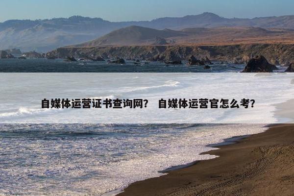 自媒体运营证书查询网？ 自媒体运营官怎么考？