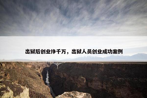 出狱后创业挣千万，出狱人员创业成功案例