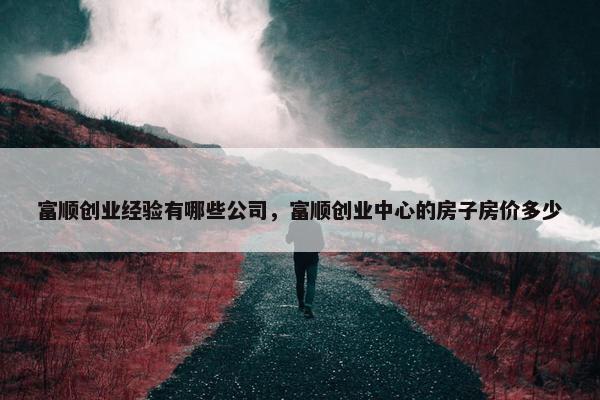 富顺创业经验有哪些公司，富顺创业中心的房子房价多少