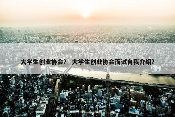 大学生创业协会？ 大学生创业协会面试自我介绍？