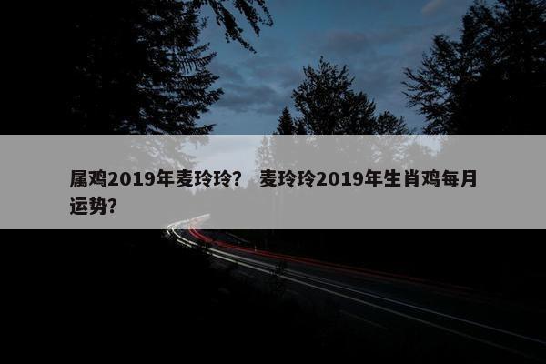 属鸡2019年麦玲玲？ 麦玲玲2019年生肖鸡每月运势？