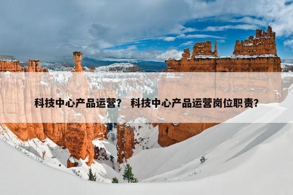 科技中心产品运营？ 科技中心产品运营岗位职责？