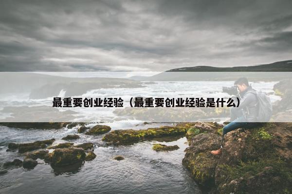 最重要创业经验（最重要创业经验是什么）