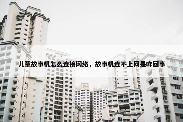 儿童故事机怎么连接网络，故事机连不上网是咋回事