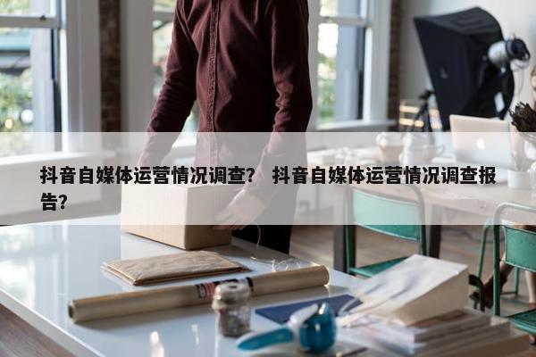 抖音自媒体运营情况调查？ 抖音自媒体运营情况调查报告？