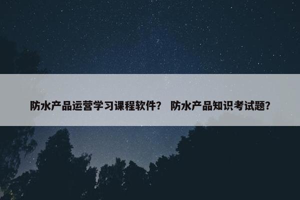 防水产品运营学习课程软件？ 防水产品知识考试题？