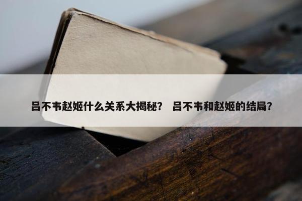 吕不韦赵姬什么关系大揭秘？ 吕不韦和赵姬的结局？