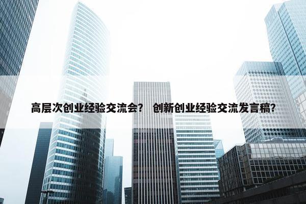 高层次创业经验交流会？ 创新创业经验交流发言稿？