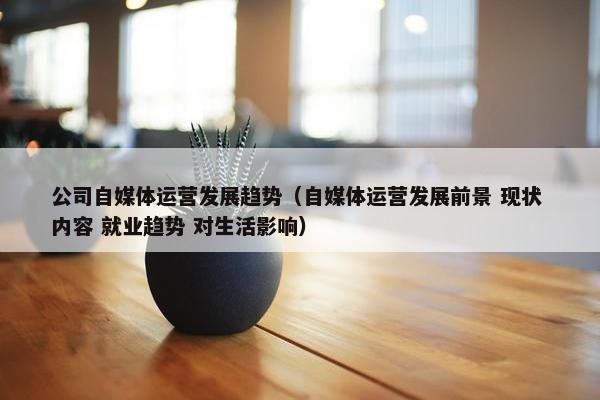 公司自媒体运营发展趋势（自媒体运营发展前景 现状 内容 就业趋势 对生活影响）