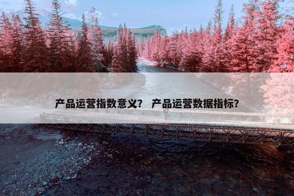 产品运营指数意义？ 产品运营数据指标？