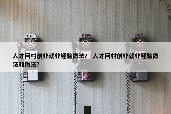人才回村创业就业经验做法？ 人才回村创业就业经验做法和做法？