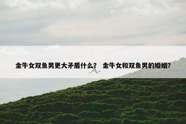 金牛女双鱼男更大矛盾什么？ 金牛女和双鱼男的婚姻？