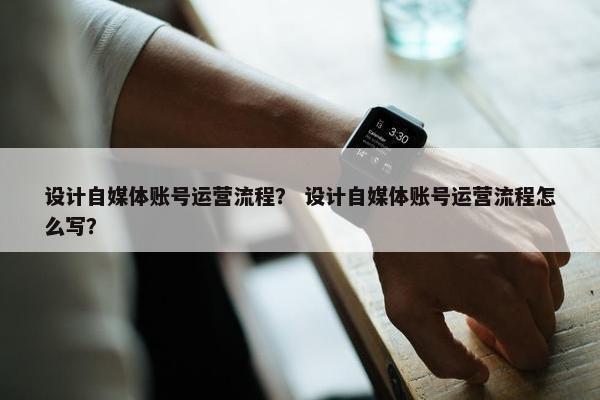 设计自媒体账号运营流程？ 设计自媒体账号运营流程怎么写？