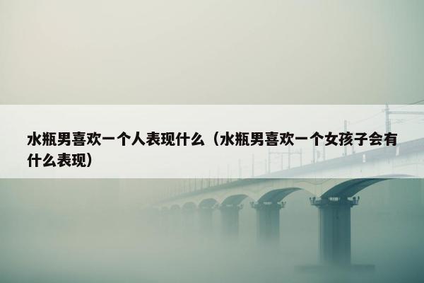 水瓶男喜欢一个人表现什么（水瓶男喜欢一个女孩子会有什么表现）