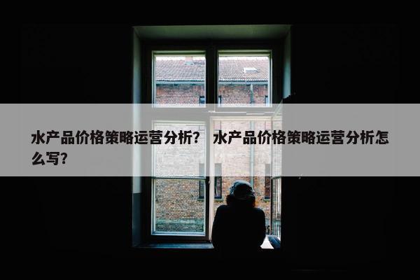 水产品价格策略运营分析？ 水产品价格策略运营分析怎么写？