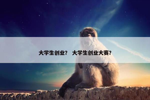 大学生创业？ 大学生创业大赛？